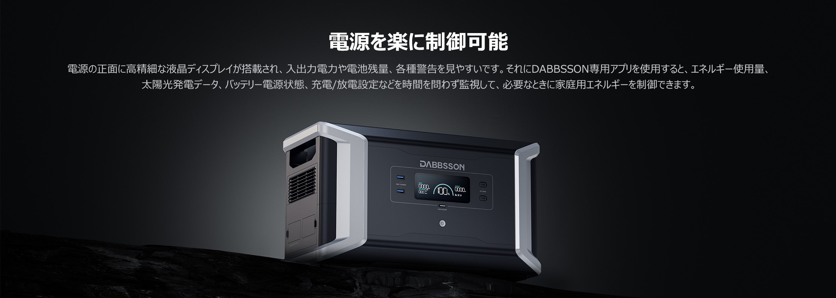 ポータブル電源を楽に制御可能 電源の正面(に高精細な液晶ディスプレイが搭載され、入出力電力や電池残量、各種警告を見やすいです。それ(にDABBSSON專用ア使用すると、工ネルギ一使用量 太陽光発電デ-タ、バッデリ-電源状態、充電/放電設定などを時間を間わず監視して、必要なときに家庭用工ネルギ-を制御できます。